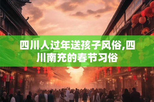 四川人过年送孩子风俗,四川南充的春节习俗