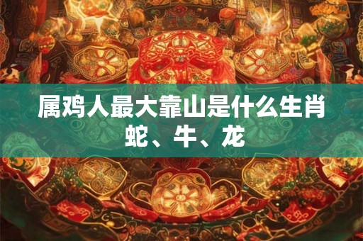 属鸡人最大靠山是什么生肖 蛇、牛、龙 属鸡人最大靠山是什么生肖 蛇、牛、龙