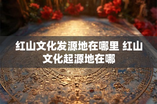 红山文化发源地在哪里 红山文化起源地在哪