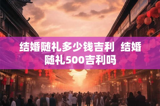 结婚随礼多少钱吉利  结婚随礼500吉利吗