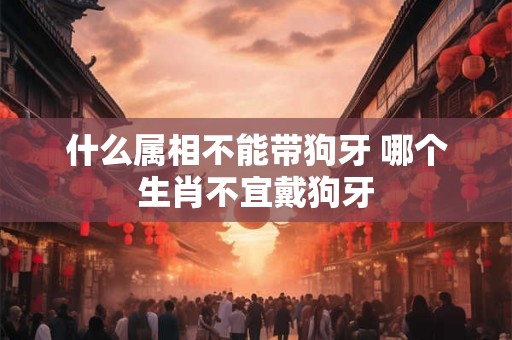 什么属相不能带狗牙 哪个生肖不宜戴狗牙