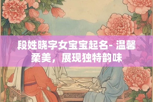 段姓晓字女宝宝起名- 温馨柔美,展现独特韵味 段姓晓字女宝宝起名- 温馨柔美,展现独特韵味