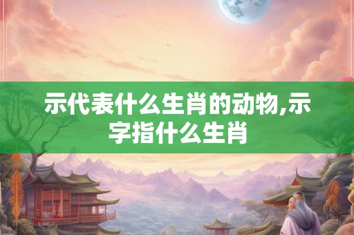 示代表什么生肖的动物,示字指什么生肖 示代表什么生肖的动物,示字指什么生肖