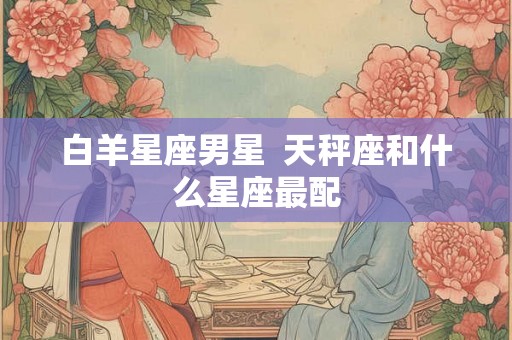 白羊星座男星  天秤座和什么星座最配