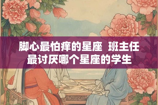 脚心最怕痒的星座  班主任最讨厌哪个星座的学生