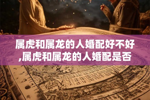 属虎和属龙的人婚配好不好,属虎和属龙的人婚配是否美好？