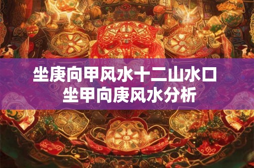 坐庚向甲风水十二山水口  坐甲向庚风水分析