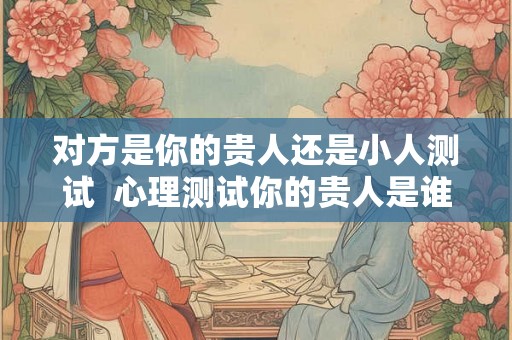 对方是你的贵人还是小人测试  心理测试你的贵人是谁