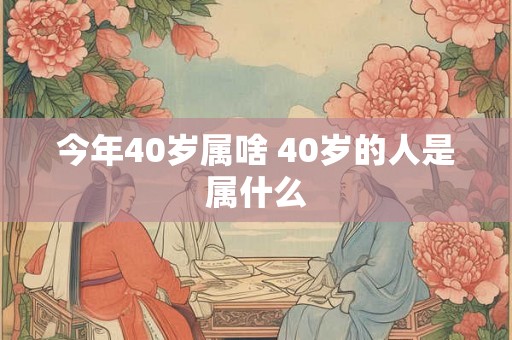 今年40岁属啥 40岁的人是属什么 今年40岁属啥 40岁的人是属什么