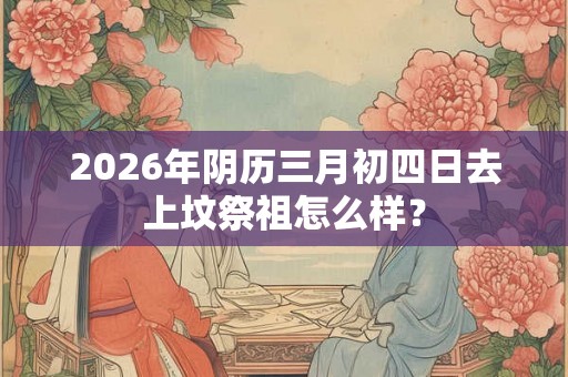 2026年阴历三月初四日去上坟祭祖怎么样？