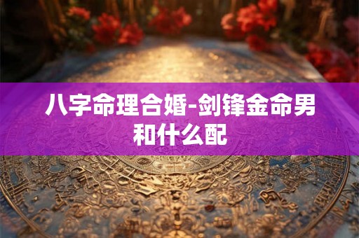 八字命理合婚-剑锋金命男和什么配 八字命理合婚-剑锋金命男和什么配