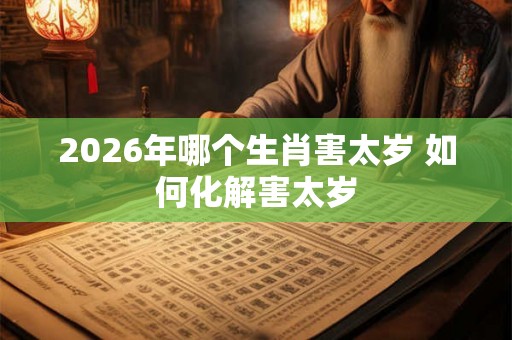 2026年哪个生肖害太岁 如何化解害太岁 2026年哪个生肖害太岁 如何化解害太岁