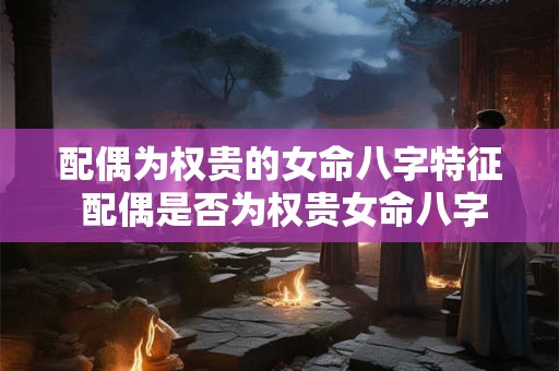 配偶为权贵的女命八字特征 配偶是否为权贵女命八字特征解析