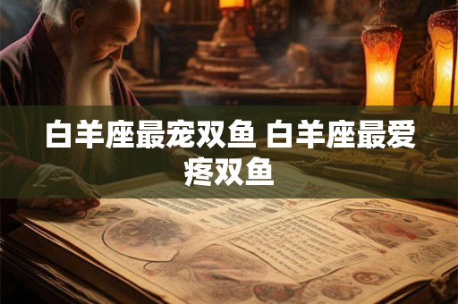白羊座最宠双鱼 白羊座最爱疼双鱼