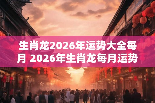 生肖龙2026年运势大全每月 2026年生肖龙每月运势如何