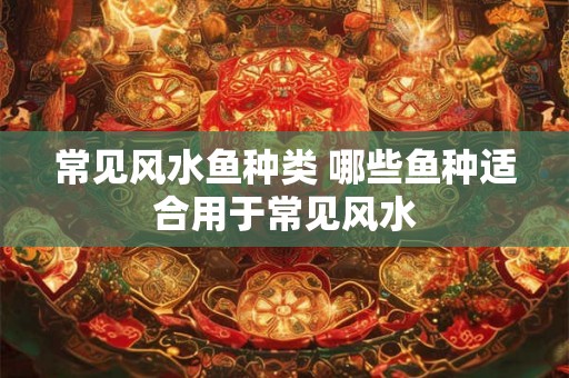常见风水鱼种类 哪些鱼种适合用于常见风水 常见风水鱼种类 哪些鱼种适合用于常见风水