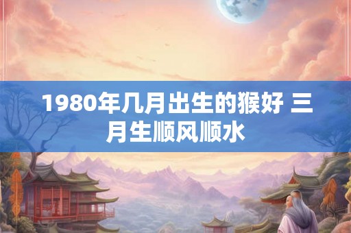 1980年几月出生的猴好 三月生顺风顺水 1980年几月出生的猴好 三月生顺风顺水