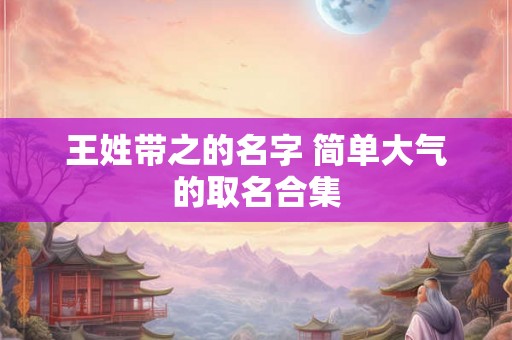 王姓带之的名字 简单大气的取名合集 王姓带之的名字 简单大气的取名合集