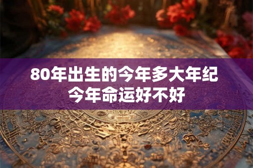 80年出生的今年多大年纪 今年命运好不好 80年出生的今年多大年纪 今年命运好不好