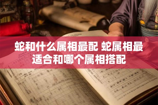 蛇和什么属相最配 蛇属相最适合和哪个属相搭配