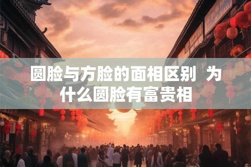 圆脸与方脸的面相区别  为什么圆脸有富贵相