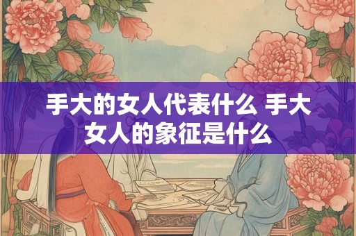 手大的女人代表什么 手大女人的象征是什么