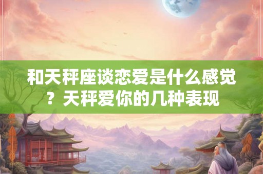 和天秤座谈恋爱是什么感觉？天秤爱你的几种表现