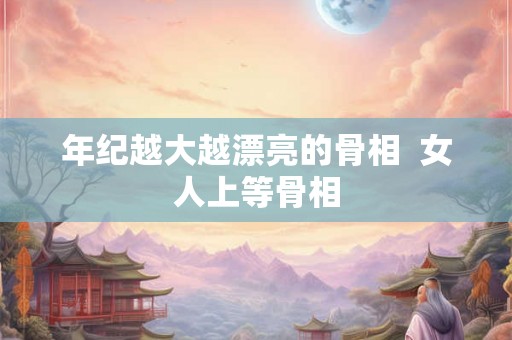 年纪越大越漂亮的骨相  女人上等骨相