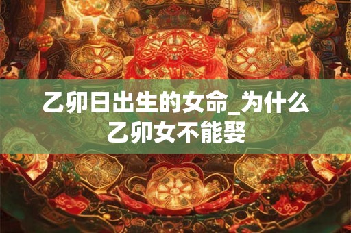 乙卯日出生的女命_为什么乙卯女不能娶 乙卯日出生的女命_为什么乙卯女不能娶