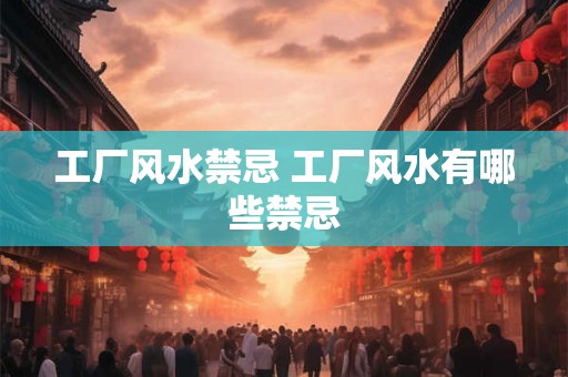 工厂风水禁忌 工厂风水有哪些禁忌