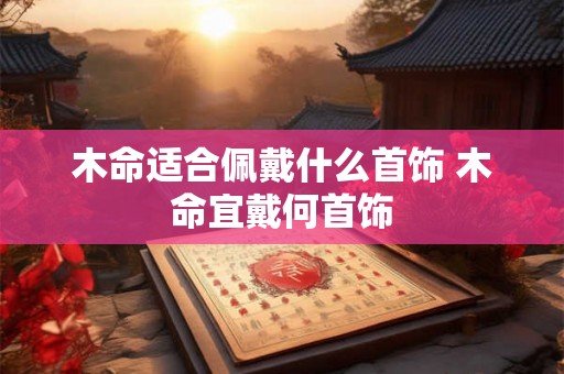 木命适合佩戴什么首饰 木命宜戴何首饰 木命适合佩戴什么首饰 木命宜戴何首饰