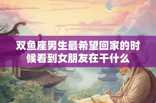 双鱼座男生最希望回家的时候看到女朋友在干什么