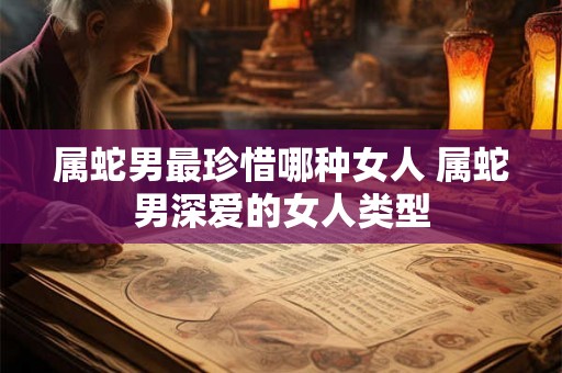 属蛇男最珍惜哪种女人 属蛇男深爱的女人类型 属蛇男最珍惜哪种女人 属蛇男深爱的女人类型