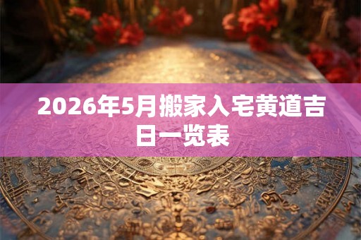 2026年5月搬家入宅黄道吉日一览表