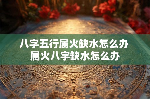 八字五行属火缺水怎么办 属火八字缺水怎么办