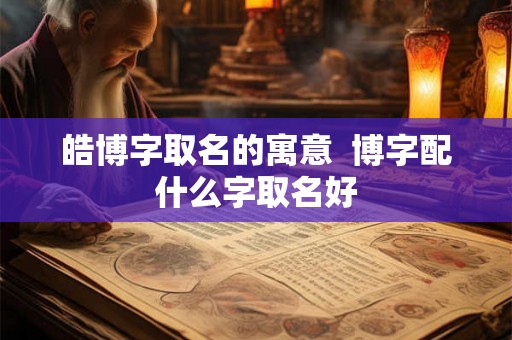 皓博字取名的寓意 博字配什么字取名好 皓博字取名的寓意 博字配什么字取名好