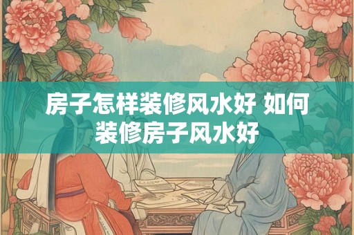 房子怎样装修风水好 如何装修房子风水好
