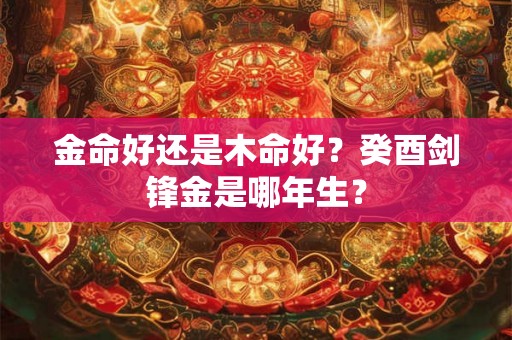 金命好还是木命好？癸酉剑锋金是哪年生？