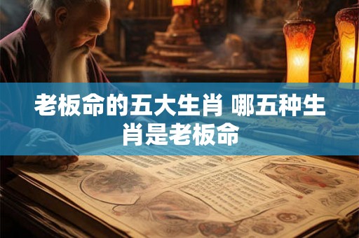 老板命的五大生肖 哪五种生肖是老板命 老板命的五大生肖 哪五种生肖是老板命