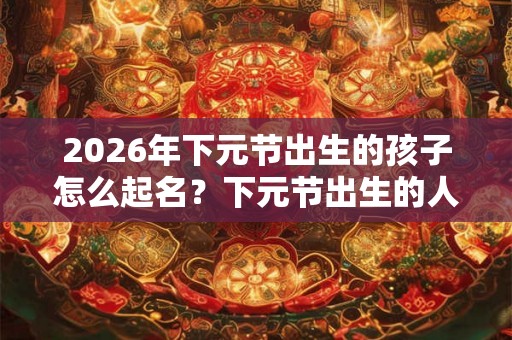 2026年下元节出生的孩子怎么起名？下元节出生的人命硬吗？