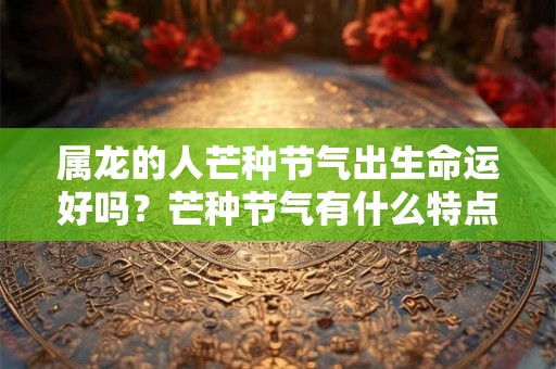 属龙的人芒种节气出生命运好吗?芒种节气有什么特点 属龙的人芒种节气出生命运好吗?芒种节气有什么特点