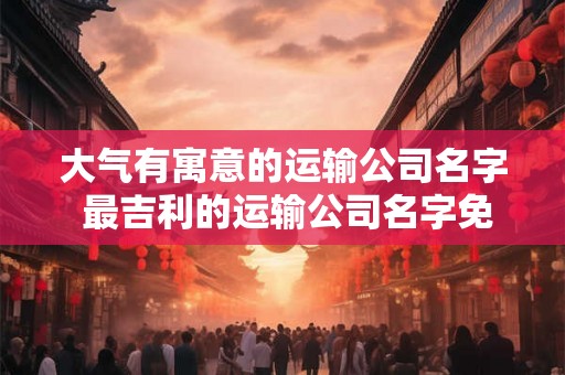 大气有寓意的运输公司名字 最吉利的运输公司名字免费