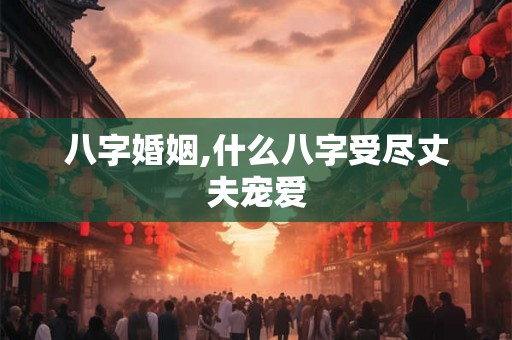 八字婚姻,什么八字受尽丈夫宠爱 八字婚姻,什么八字受尽丈夫宠爱