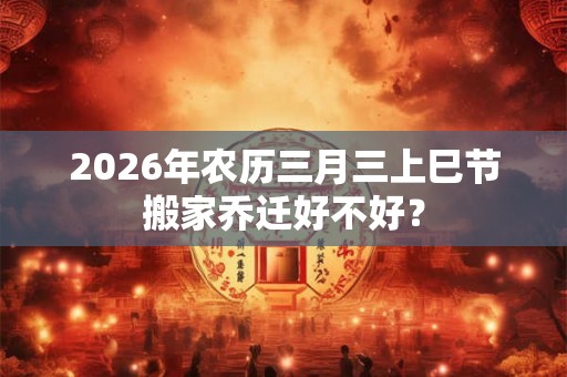 2026年农历三月三上巳节搬家乔迁好不好? 2026年农历三月三上巳节搬家乔迁好不好?