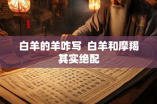 白羊的羊咋写  白羊和摩羯其实绝配