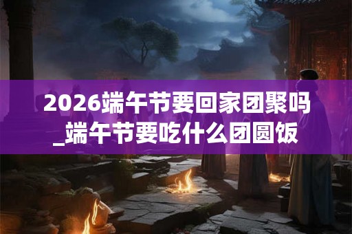 2026端午节要回家团聚吗_端午节要吃什么团圆饭 2026端午节要回家团聚吗_端午节要吃什么团圆饭