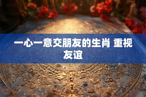 一心一意交朋友的生肖 重视友谊