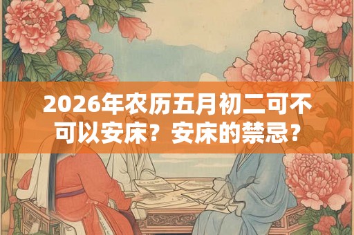 2026年农历五月初二可不可以安床？安床的禁忌？