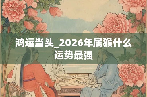 鸿运当头_2026年属猴什么运势最强
