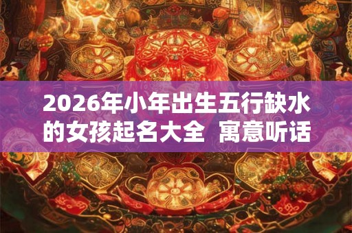 2026年小年出生五行缺水的女孩起名大全  寓意听话懂事